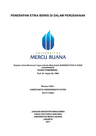 PENERAPAN ETIKA BISNIS DI DALAM PERUSAHAAN
Diajukan Untuk Memenuhi Tugas Individu Mata Kuliah BUSINESS ETHIC & GOOD
GOVERNANCE
DOSEN PEMBIMBING :
Prof. Dr. Hapzi Ali, CMA
Disusun Oleh :
CHRISTIANTO HADISISWANTO PUTRO
55117110223
JURUSAN MAGISTER MANAJEMEN
FAKULTAS PASCA SARJANA
UNIVERSITAS MERCU BUANA
JAKARTA
2017
 