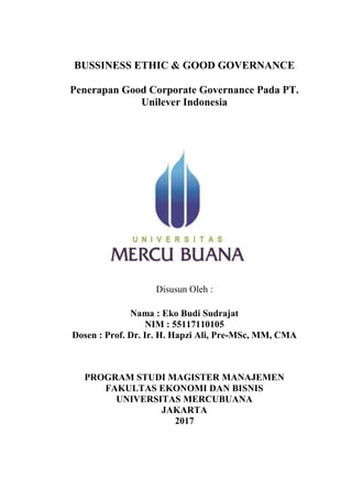 BUSSINESS ETHIC & GOOD GOVERNANCE
Penerapan Good Corporate Governance Pada PT.
Unilever Indonesia
Disusun Oleh :
Nama : Eko Budi Sudrajat
NIM : 55117110105
Dosen : Prof. Dr. Ir. H. Hapzi Ali, Pre-MSc, MM, CMA
PROGRAM STUDI MAGISTER MANAJEMEN
FAKULTAS EKONOMI DAN BISNIS
UNIVERSITAS MERCUBUANA
JAKARTA
2017
 