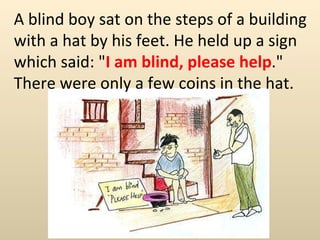 A blind boy sat on the steps of a building with a hat by his feet. He held up a sign which said: &quot; I am blind, please help .&quot; There were only a few coins in the hat.  