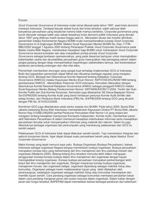 Forum
Good Corporate Governance di Indonesia mulai ramai dikenal pada tahun 1997, saat krisis ekonomi
menerpa Indonesia. Terdapat banyak akibat buruk dari krisis tersebut, salah satunya ialah
banyaknya perusahaan yang berjatuhan karena tidak mampu bertahan, Corporate governance yang
buruk disinyalir sebagai salah satu sebab terjadinya krisis ekonomi politik Indonesia yang dimulai
tahun 1997 yang efeknya masih terasa hingga saat ini.. Menyadari situasi dan kondisi demikian,
pemerintah melalui Kementerian Negara BUMN mulai memperkenalkan konsep Good Corporate
Governance ini di lingkungan BUMN, Melalui Surat Keputusan Menteri BUMN No. Kep-117/M-
MBU/2002 tanggal 1 Agustus 2002 tentang Penerapan Praktek Good Corporate Governance pada
Badan Usaha Milik Negara, menekankan kewajiban bagi BUMN untuk menerapkan Good Corporate
Governance secara konsisten dan atau menjadikan prinsip-prinsip Good Corporate
Governance sebagai landasan operasionalnya, yang pada dasarnya bertujuan untuk meningkatkan
keberhasilan usaha dan akuntabilitas perusahaan guna mewujudkan nilai pemegang saham dalam
jangka panjang dengan tetap memperhatikan kepentingan stakeholders lainnya, dan berlandaskan
peraturan perundang-undangan dan nilai-nilai etika.
Pemerintah memberikan dorongan yang sangat kuat terhadap implementasi GCG di Indonesia.
Bukti dari kepedulian pemerintah dapat dilihat dari dibuatnya berbagai regulasi yang mengatur
tentang GCG. Berawal dari Dibentuknya Komite Nasional tentang Kebijakan Corporate
Governance (KNKCG) melalui Keputusan Menko Ekuin Nomor: KEP/31/M.EKUIN/08/1999 tentang
pembentukan KNKCG . Menerbitkan Pedoman GCG Indonesia. Kemudian dilanjutkan dengan
dibentuknya Komite Nasional Kebijakan Governance (KNKG) sebagai pengganti KNKCG melalui
Surat Keputusan Menko Bidang Perekonomian Nomor: KEP/49/M.EKON/11/2004. Terdiri dari Sub-
Komite Publik dan Sub-Komite Korporasi. Kemudian juga dikeluarkan SE Ketua Bapepam Nomor
Se-03/PM/2000 tentang Komite Audit yang berisi himbauan perlunya Komite Audit dimiliki oleh
setiap Emiten, dan Peraturan Bank Indonesia (PBI) No. 8/4/PBI/2006 tentang GCG yang dirubah
dengan PBI No. 8/14/GCG/2006.
Komitmen GCG juga diberlakukan pada sector swasta non-BUMN. Pada tahun 2000, Bursa Efek
Jakarta (sekarang Bursa Efek Indonesia) memberlakukan Keputusan Direksi PT Bursa Efek Jakarta
Nomor Kep-315/BEJ/062000 perihal Peraturan Pencatatan Efek Nomor I-A yang antara lain
mengatur tentang kewajiban mempunyai Komisaris Independen, Komite Audit, memberikan peran
aktif Sekretaris Perusahaan di dalam memenuhi kewajiban keterbukaan informasi serta mewajibkan
perusahaan tercatat untuk menyampaikan informasi yang material dan relevan. Selain itu juga
dibentuknya berbagai organisasi dan perkumpulan yang mendukung pelaksanaan dari GCG itu
sendiri seperti.
Pelaksanaan GCG di Indonesia tidak dapat dilakukan sendiri-sendiri. Tapi memerlukan Integrasi dari
seluruh komponen bisnis. Agar dapat dicapai suatu perusahaan bersih yang dapat disebut Good
Corporate Governance
Maka Konsep yang tepat menurut saya yaitu Budaya Organisasi (Budaya Perusahaan), bahwa
Indonesia sebagai organisasi Negara bangsa memerlukan budaya organisasi. Budaya perusahaan
merupakan konsep baru yang berkembang dari ilmu manajemen dan ilmu psikologi industri dan
organisasi (Moeljono,2005). Bidang-bidang ilmu tersebut mencoba lebih dalam mengupas
penggunaan konsep-konsep budaya dalam ilmu manajemen dan organisasi dengan tujuan
meningkatkan kinerja organisasi. Konsep budaya perusahaan merupakan perkembangan lebih
lanjut dari ilmu manajemen dan organisasi. Dengan masuknya konsep budaya organisasi,
manajemen inovasi, dan organisasi belajar, organisasi dipandang sebagai makhluk hidup atau
komunitas. Organisasi sebagai mesin melaksanakan tujuan yang telah ditetapkan oleh
perancangnya, sedangkan organisasi sebagai makhluk hidup atau komunitas menetapkan dan
memiliki tujuan sendiri. Cara pandang organisasi sebagai kumunitas membawa perubahan besar
dalam cara pandang mengenai peran dan posisi manusia dalam organisasi. Dalam kaitan dengan
peran dan fungsi tersebut, BAPEPAM dapat memastikan bahwa berbagai peraturan dan ketentuan
 