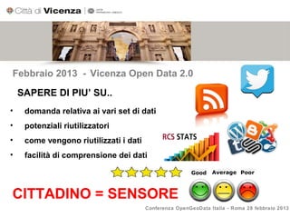 Febbraio 2013 - Vicenza Open Data 2.0

    SAPERE DI PIU’ SU..
•    domanda relativa ai vari set di dati
•    potenziali riutilizzatori
•    come vengono riutilizzati i dati
•    facilità di comprensione dei dati




CITTADINO = SENSORE
                                        Conferenza OpenGeoData Italia - Roma 28 febbraio 2013
 