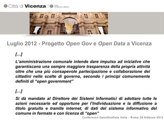 Luglio 2012 - Progetto Open Gov e Open Data a Vicenza
   […]
   L’amministrazione comunale intende dare impulso ad iniziative che
   garantiscano una sempre maggiore trasparenza della propria attività
   oltre che una più consapevole partecipazione e collaborazione dei
   cittadini nelle scelte di governo, secondo i principi comunemente
   definiti di “open government”

   […]
   Si dà mandato al Direttore dei Sistemi Informatici di adottare tutte le
   azioni necessarie ed opportune per l’Individuazione e la diffusione a
   titolo gratuito e tramite internet, di dati del sistema informativo del
   comune in formato e con licenza di “open”
                                    Conferenza OpenGeoData Italia - Roma 28 febbraio 2013
 