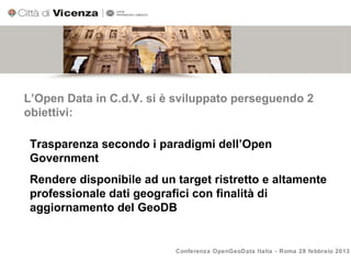 L’Open Data in C.d.V. si è sviluppato perseguendo 2
obiettivi:

 Trasparenza secondo i paradigmi dell’Open
 Government
 Rendere disponibile ad un target ristretto e altamente
 professionale dati geografici con finalità di
 aggiornamento del GeoDB


                           Conferenza OpenGeoData Italia - Roma 28 febbraio 2013
 