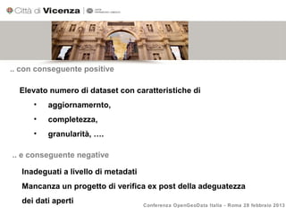 .. con conseguente positive

  Elevato numero di dataset con caratteristiche di
      •   aggiornamernto,
      •   completezza,
      •   granularità, ….

.. e conseguente negative

   Inadeguati a livello di metadati
   Mancanza un progetto di verifica ex post della adeguatezza
   dei dati aperti                    Conferenza OpenGeoData Italia - Roma 28 febbraio 2013
 