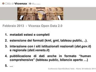 Febbraio 2013 - Vicenza Open Data 2.0

 1. metadati estesi e completi
 2. estensione dei formati (kml, gml, tableau public, ..).
 3. interazione con i siti istituzionali nazionali (dat.gov.it)
    e regionale (dati.veneto.it)
 4. pubblicazione di dati anche in formato “human
    comprehensive” (tableau public, bilancio aperto …)
 5. …
                                Conferenza OpenGeoData Italia - Roma 28 febbraio 2013
 