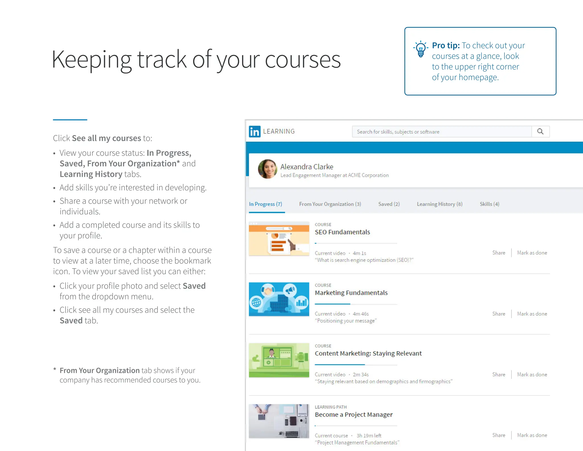 Keeping track of your courses
Click See all my courses to:
To save a course or a chapter within a course
to view at a later time, choose the bookmark
icon. To view your saved list you can either:
• View your course status: In Progress,
Saved, From Your Organization* and
Learning History tabs.
• Add skills you’re interested in developing.
• Share a course with your network or
individuals.
• Add a completed course and its skills to
your profile.
• Click your profile photo and select Saved
from the dropdown menu.
• Click see all my courses and select the
Saved tab.
* From Your Organization tab shows if your
company has recommended courses to you.
Pro tip: To check out your
courses at a glance, look
to the upper right corner
of your homepage.
 