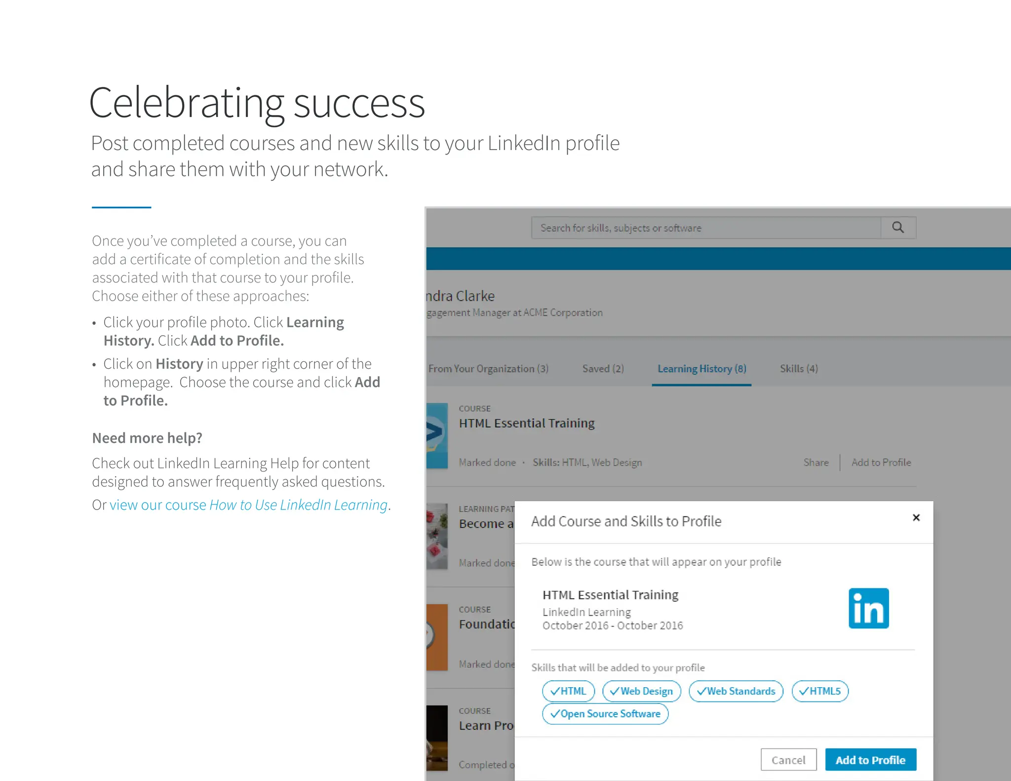 Celebrating success
Post completed courses and new skills to your LinkedIn profile
and share them with your network.
Once you’ve completed a course, you can
add a certificate of completion and the skills
associated with that course to your profile.
Choose either of these approaches:
Need more help?
• Click your profile photo. Click Learning
History. Click Add to Profile.
• Click on History in upper right corner of the
homepage. Choose the course and click Add
to Profile.
Check out LinkedIn Learning Help for content
designed to answer frequently asked questions.
Or view our course How to Use LinkedIn Learning.
 