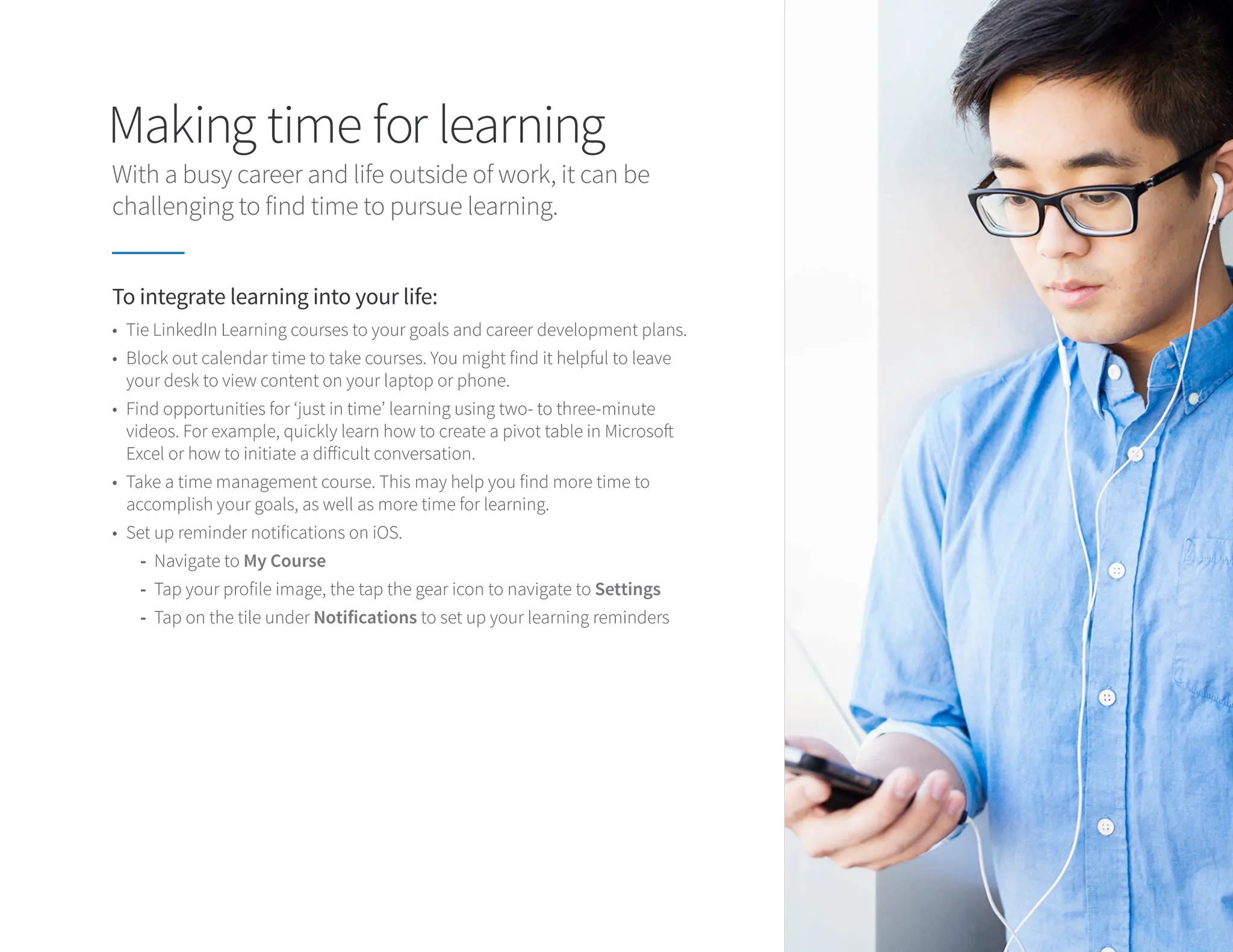 Making time for learning
With a busy career and life outside of work, it can be
challenging to find time to pursue learning.
To integrate learning into your life:
• Tie LinkedIn Learning courses to your goals and career development plans.
• Block out calendar time to take courses. You might find it helpful to leave
your desk to view content on your laptop or phone.
• Find opportunities for ‘just in time’ learning using two- to three-minute
videos. For example, quickly learn how to create a pivot table in Microsoft
Excel or how to initiate a difficult conversation.
• Take a time management course. This may help you find more time to
accomplish your goals, as well as more time for learning.
• Set up reminder notifications on iOS.
-
- Navigate to My Course
-
- Tap your profile image, the tap the gear icon to navigate to Settings
-
- Tap on the tile under Notifications to set up your learning reminders
 