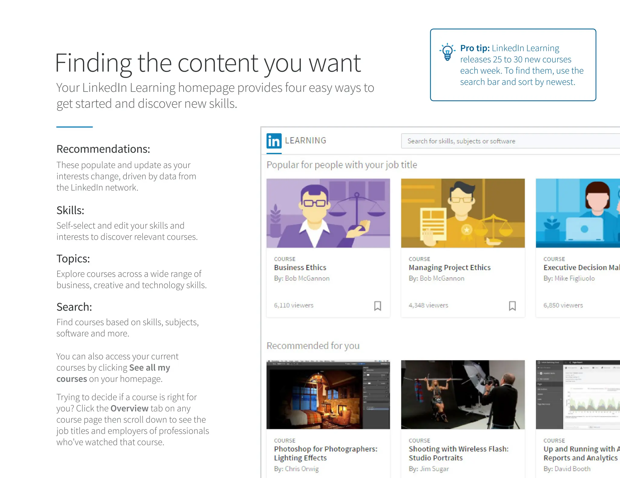 Finding the content you want
Your LinkedIn Learning homepage provides four easy ways to
get started and discover new skills.
Pro tip: LinkedIn Learning
releases 25 to 30 new courses
each week. To find them, use the
search bar and sort by newest.
You can also access your current
courses by clicking See all my
courses on your homepage.
Trying to decide if a course is right for
you? Click the Overview tab on any
course page then scroll down to see the
job titles and employers of professionals
who’ve watched that course.
Recommendations:
Topics:
Search:
Skills:
These populate and update as your
interests change, driven by data from
the LinkedIn network.
Explore courses across a wide range of
business, creative and technology skills.
Find courses based on skills, subjects,
software and more.
Self-select and edit your skills and
interests to discover relevant courses.
 