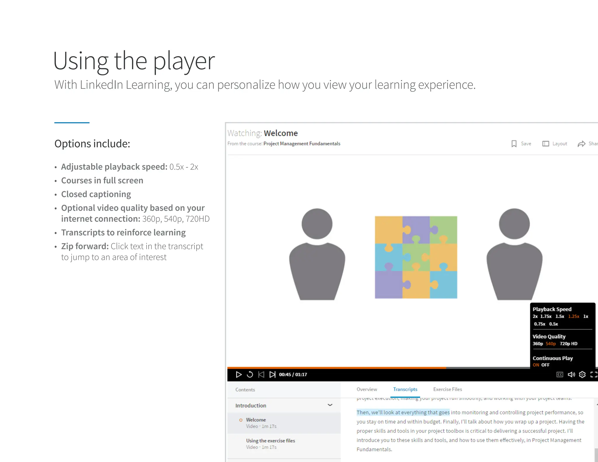 Using the player
Options include:
• Adjustable playback speed: 0.5x - 2x
• Courses in full screen
• Closed captioning
• Optional video quality based on your
internet connection: 360p, 540p, 720HD
• Transcripts to reinforce learning
• Zip forward: Click text in the transcript
to jump to an area of interest
With LinkedIn Learning, you can personalize how you view your learning experience.
 