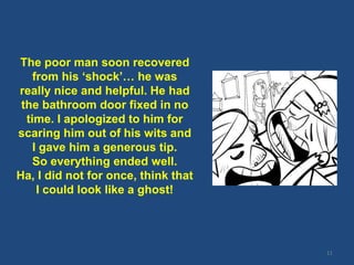 11
The poor man soon recovered
from his ‘shock’… he was
really nice and helpful. He had
the bathroom door fixed in no
time. I apologized to him for
scaring him out of his wits and
I gave him a generous tip.
So everything ended well.
Ha, I did not for once, think that
I could look like a ghost!
 