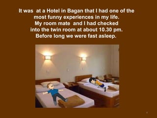4
It was at a Hotel in Bagan that I had one of the
most funny experiences in my life.
My room mate and I had checked
into the twin room at about 10.30 pm.
Before long we were fast asleep..
 