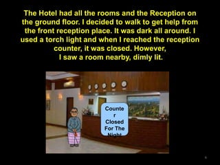 6
Counte
r
Closed
For The
Night
The Hotel had all the rooms and the Reception on
the ground floor. I decided to walk to get help from
the front reception place. It was dark all around. I
used a torch light and when I reached the reception
counter, it was closed. However,
I saw a room nearby, dimly lit.
 