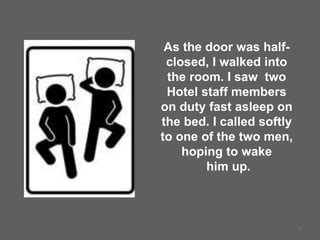 7
As the door was half-
closed, I walked into
the room. I saw two
Hotel staff members
on duty fast asleep on
the bed. I called softly
to one of the two men,
hoping to wake
him up.
 