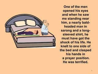 8
One of the men
opened his eyes
and when he saw
me standing near
him, a nearly bald-
headed man in
sarong and a long-
sleeved shirt, he
must have got the
shock of his life. He
knelt to one side of
the bed and clasped
his hands in
a prayer position.
He was terrified.
 