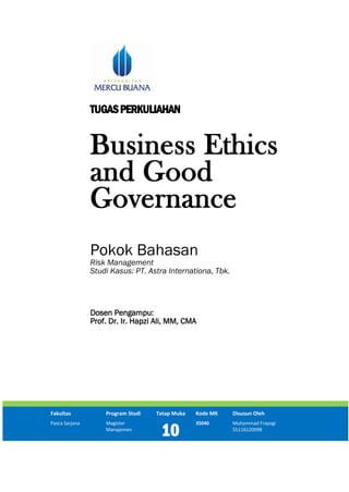 TUGASPERKULIAHAN
Business Ethics
and Good
Governance
Pokok Bahasan
Risk Management
Studi Kasus: PT. Astra Internationa, Tbk.
Dosen Pengampu:
Prof. Dr. Ir. Hapzi Ali, MM, CMA
Fakultas Program Studi Tatap Muka Kode MK Disusun Oleh
Pasca Sarjana Magister
Manajemen
10
35040 Muhammad Frayogi
55116120098
 