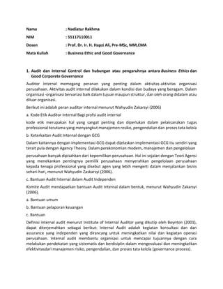 Nama : Nadiatur Rakhma
NIM : 55117110011
Dosen : Prof. Dr. Ir. H. Hapzi Ali, Pre-MSc, MM,CMA
Mata Kuliah : Business Ethic and Good Governance
1. Audit dan Internal Control dan hubungan atau pengaruhnya antara Business Ethics dan
Good Corporete Governance
Auditor internal memegang peranan yang penting dalam aktivitas-aktivitas organisasi
perusahaan. Aktivitas audit internal dilakukan dalam kondisi dan budaya yang beragam. Dalam
organisasi -organisasi bervariasi baik dalam tujuan maupun struktur, dan oleh orang didalam atau
diluar organisasi.
Berikut ini adalah peran auditor internal menurut Wahyudin Zakarsyi (2006)
a. Kode Etik Auditor Internal Bagi profsi audit internal
kode etik merupakan hal yang sangat penting dan diperlukan dalam pelaksanakan tugas
professional terutama yang menyangkut manajemen resiko, pengendalian dan proses tata kelola
b. Keterkaitan Audit Internal dengan GCG
Dalam kaitannya dengan implementasi GCG dapat dijelaskan implementasi GCG itu sendiri yang
terait pula dengan Agency Theory. Dalam perekonomian modern, manajemen dan pengelolaan
perusahaan banyak dipisahkan dari kepemilikan perusahaan. Hal ini sejalan dengan Teori Agensi
yang menekankan pentingnya pemilik perusahaan menyerahkan pengelolaan perusahaan
kepada tenaga professional yang disebut agen yang lebih mengerti dalam menjalankan bisnis
sehari-hari, menurut Wahyudin Zaskarsyi (2006).
c. Bantuan Audit Internal dalam Audit Independen
Komite Audit mendapatkan bantuan Audit Internal dalam bentuk, menurut Wahyudin Zakarsyi
(2006).
a. Bantuan umum
b. Bantuan pelaporan keuangan
c. Bantuan
Definisi internal audit menurut Institute of Internal Auditor yang dikutip oleh Boynton (2001),
dapat diterjemahkan sebagai berikut: Internal Audit adalah kegiatan konsultasi dan dan
assurance yang independen yang dirancang untuk meningkatkan nilai dan kegiatan operasi
perusahaan. Internal audit membantu organisasi untuk mencapai tujuannya dengan cara
melakukan pendekatan yang sistematis dan berdisiplin dalam mengevaluasi dan meningkatkan
efektivitasdari manajemen risiko, pengendalian, dan proses tata kelola (governance process).
 