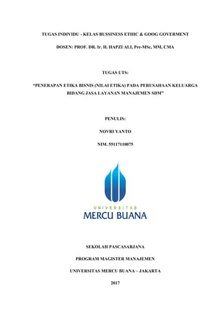 TUGAS INDIVIDU - KELAS BUSSINESS ETHIC & GOOG GOVERMENT
DOSEN: PROF. DR. Ir. H. HAPZI ALI, Pre-MSc, MM, CMA
TUGAS UTS:
“PENERAPAN ETIKA BISNIS (NILAI ETIKA) PADA PERUSAHAAN KELUARGA
BIDANG JASA LAYANAN MANAJEMEN SDM”
PENULIS:
NOVRI YANTO
NIM. 55117110075
SEKOLAH PASCASARJANA
PROGRAM MAGISTER MANAJEMEN
UNIVERSITAS MERCU BUANA – JAKARTA
2017
 