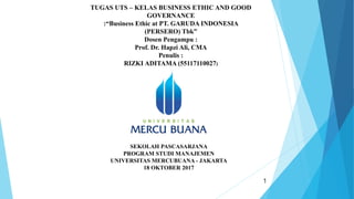 1
TUGAS UTS – KELAS BUSINESS ETHIC AND GOOD
GOVERNANCE
:“Business Ethic at PT. GARUDA INDONESIA
(PERSERO) Tbk”
Dosen Pengampu :
Prof. Dr. Hapzi Ali, CMA
Penulis :
RIZKI ADITAMA (55117110027)
SEKOLAH PASCASARJANA
PROGRAM STUDI MANAJEMEN
UNIVERSITAS MERCUBUANA - JAKARTA
18 OKTOBER 2017
 