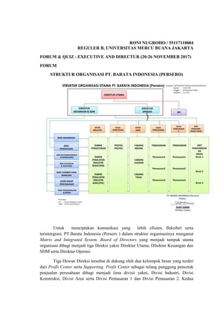 RONI NUGROHO / 55117110084
REGULER B, UNIVERSITAS MERCU BUANA JAKARTA
FORUM & QUIZ : EXECUTIVE AND DIRECTUR (20-26 NOVEMBER 2017)
FORUM
STRUKTUR ORGANISASI PT. BARATA INDONESIA (PERSERO)
Untuk menciptakan komunikasi yang lebih efisien, fleksibel serta
terintergrasi, PT.Barata Indonesia (Persero ) dalam struktur organisasinya menganut
Matrix and Integrated System. Board of Directors yang menjadi tampuk utama
organisasi dibagi menjadi tiga Direksi yakni Direktur Utama, DIrektur Keuangan dan
SDM serta Direktur Operasi.
Tiga Dewan Direksi tersebut di dukung oleh dua kelompok besar yang terdiri
dari Profit Center serta Supporting. Profit Center sebagai tulang punggung pencetak
penjualan perusahaan dibagi menjadi lima divisii yakni, Divisi Industri, Divisi
Konstruksi, Divisi Area serta Divisi Pemasaran 1 dan Divisi Pemasaran 2. Kedua
 