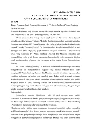 RONI NUGROHO / 55117110084
REGULER B, UNIVERSITAS MERCU BUANA JAKARTA
FORUM & QUIZ : REVIEW (18-24 DESEMBER 2017)
FORUM
Tugas : Penerapan Good Corporate Governance di PT. Aneka Tambang (Persero) Makassar
Berdasarkan tugas :
Hambatan-Hambatan yang dihadapi dalam pelaksanaan Good Corporate Governance dan
cara mengatasinya di PT Aneka Tambang (Persero) Tbk. Makassar
Dalam melaksanakan prinsip-prinsip Good Corporate Governance tentu tidaklah
semudah yang dibayangkan. Tentunya PT Aneka Tambang menemukan hambatan-hambatan.
Hambatan yang dihadapi PT Aneka Tambang yaitu resiko kredit, resiko kredit adalah resiko
bahwa PT Aneka Tambang (Persero) Tbk akan mengalami kerugian yang ditimbulkan oleh
pelanggan atau pihak ketiga yang gagal memenuhi kewajiban kontraktual. Tidak ada resiko
kredit yang signifikan. PT Aneka Tambang (Persero) Tbk Makassar mengelola dan
mengendalikan resiko kredit dengan menetapkan batasan jumlah resiko yang dapat diterima
untuk masing-masing pelanggan dan memantau resiko terkait dengan batasan-batasan
tersebut.
PT Aneka Tambang (Persero) Tbk Makassar yakin akan kemampuannya untuk terus
mengendalikan dan mempertahankan eksposur yang minimal terhadap risiko kredit
mengingat PT Aneka Tambang (Persero) Tbk Makassar memiliki kebijakan yang jelas dalam
pemilihan pelanggan, perjanjian yang mengikat secara hukum untuk transaksi penjualan
komoditas mineral, dan secara historis mempunyai piutang usaha bermasalah yang rendah.
Kebijakan umum PT Aneka Tambang (Persero) Tbk Makassar untuk penjualan komoditas
mineral pelanggan yang sudah ada dan pelanggan baru adalah memilih pelanggan dengan
kondisi keuangan yang kuat dan reputasi yang baik.
Rekomendasi :
Menggalakan program Manajemen Risiko di awal sebelum suatu project
dilakasanakan, terutama risiko kredit yang berhubungan dengan pelanggan dan pihak ketiga.
Ini dirasa sangat perlu dikarenakan ini menjadi salah satu proteksi dai PT. Aneka Tambang
(Persero) untuk menunjang keberlangsungan hidup organisasi.
Manajemen risiko adalah suatu pendekatan terstruktur/metodologi dalam mengelola
ketidakpastian yang berkaitan dengan ancaman; suatu rangkaian aktivitas manusia termasuk:
Penilaian risiko, pengembangan strategi untuk mengelolanya dan mitigasi risiko dengan
menggunakan pemberdayaan/pengelolaan sumberdaya. Strategi yang dapat diambil antara
 
