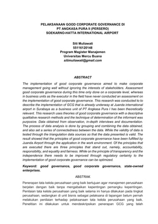 PELAKSANAAN GOOD CORPORATE GOVERNANCE DI
PT ANGKASA PURA II (PERSERO)
SOEKARNO-HATTA INTERNATIONAL AIRPORT
Siti Muliawati
55116120148
Program Magister Manajemen
Universitas Mercu Buana
sitimuliawati@gmail.com
ABSTRACT
The implementation of good corporate governance aimed to make corporate
management going well without ignoring the interests of stakeholders. Assessment
good corporate governance during this time only done on a corporate level, whereas
in business units as the executor in the field have never conducted an assessment on
the implementation of good corporate governance. This research was conducted to to
describe the implementation of GCG that is already underway at Juanda international
airport in Surabaya as a business unit of PT Angkasa Pura I has been theoretically
relevant. This research uses theories of good corporate governance with a descriptive
qualitative research methods and the technique of determination of the informant was
purposive. Data obtained from observation, in-depth interviews and documentation.
The process of data analysis is done by grouping and combining the data obtained,
and also set a series of connectedness between the data. While the validity of data is
tested through the triangulation data sources so that the data presented is valid. The
result showed that the principles of good corporate governance have been fulfilled by
Juanda Airport through the application in the work environment. Of the principles that
are executed there are three principles that stand out, namely, accountability,
responsibility, and equality and fairness. While on the principle of transparency and the
independence there needs to be improved through regulatory certainty to the
implementation of good corporate governance can be optimized.
Keyword: good governance, good corporate governance, state-owned
enterprises.
ABSTRAK
Penerapan tata kelola perusahaan yang baik bertujuan agar manajemen perusahaan
berjalan dengan baik tanpa mengabaikan kepentingan pemangku kepentingan.
Penilaian tata kelola perusahaan yang baik selama ini hanya dilakukan pada tingkat
perusahaan, sedangkan di unit bisnis sebagai pelaksana di lapangan belum pernah
melakukan penilaian terhadap pelaksanaan tata kelola perusahaan yang baik.
Penelitian ini dilakukan untuk mendeskripsikan penerapan GCG yang telah
 