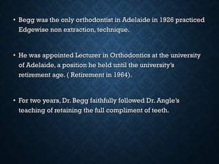 • Begg was the only orthodontist in Adelaide in 1926 practicedBegg was the only orthodontist in Adelaide in 1926 practiced
Edgewise non extraction, technique.Edgewise non extraction, technique.
• He was appointed Lecturer in Orthodontics at the universityHe was appointed Lecturer in Orthodontics at the university
of Adelaide, a position he held until the university’sof Adelaide, a position he held until the university’s
retirement age. ( Retirement in 1964).retirement age. ( Retirement in 1964).
• For two years, Dr. Begg faithfully followed Dr. Angle’sFor two years, Dr. Begg faithfully followed Dr. Angle’s
teaching of retaining the full compliment of teeth.teaching of retaining the full compliment of teeth.
 