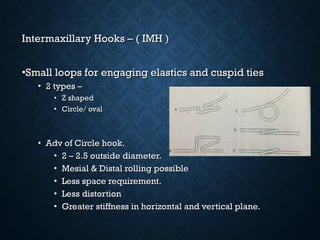 Intermaxillary Hooks – ( IMH )Intermaxillary Hooks – ( IMH )
•Small loops for engaging elastics and cuspid tiesSmall loops for engaging elastics and cuspid ties
• 2 types –2 types –
• Z shapedZ shaped
• Circle/ ovalCircle/ oval
• Adv of Circle hook.Adv of Circle hook.
• 2 – 2.5 outside diameter.2 – 2.5 outside diameter.
• Mesial & Distal rolling possibleMesial & Distal rolling possible
• Less space requirement.Less space requirement.
• Less distortionLess distortion
• Greater stiffness in horizontal and vertical plane.Greater stiffness in horizontal and vertical plane.
 