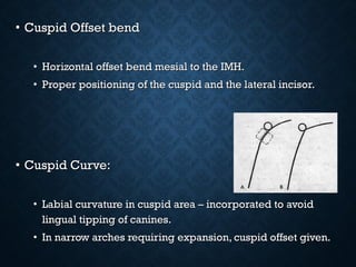 • Cuspid Offset bendCuspid Offset bend
• Horizontal offset bend mesial to the IMH.Horizontal offset bend mesial to the IMH.
• Proper positioning of the cuspid and the lateral incisor.Proper positioning of the cuspid and the lateral incisor.
• Cuspid Curve:Cuspid Curve:
• Labial curvature in cuspid area – incorporated to avoidLabial curvature in cuspid area – incorporated to avoid
lingual tipping of canines.lingual tipping of canines.
• In narrow arches requiring expansion, cuspid offset given.In narrow arches requiring expansion, cuspid offset given.
 