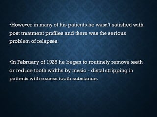 •However in many of his patients he wasn’t satisfied withHowever in many of his patients he wasn’t satisfied with
post treatment profiles and there was the seriouspost treatment profiles and there was the serious
problem of relapses.problem of relapses.
•In February of 1928 he began to routinely remove teethIn February of 1928 he began to routinely remove teeth
or reduce tooth widths by mesio - distal stripping inor reduce tooth widths by mesio - distal stripping in
patients with excess tooth substance.patients with excess tooth substance.
 