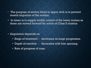 • The purpose of anchor bend in upper arch is to preventThe purpose of anchor bend in upper arch is to prevent
mesial migration of the molars;mesial migration of the molars;
• In lower is to supply bodily control of the lower molars asIn lower is to supply bodily control of the lower molars as
these are moved forward by action of Class II elasticsthese are moved forward by action of Class II elastics
• Angulation depends onAngulation depends on
• Stage of treatment - decreases as stage progresses.Stage of treatment - decreases as stage progresses.
• Depth of overbite - decreases with bite opening.Depth of overbite - decreases with bite opening.
• Rate of progress of case.Rate of progress of case.
 
