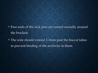 • Free ends of the lock pins are turned mesially aroundFree ends of the lock pins are turned mesially around
the bracketsthe brackets
• The wire should extend 2-3mm past the buccal tubesThe wire should extend 2-3mm past the buccal tubes
to prevent binding of the archwire in them.to prevent binding of the archwire in them.
 