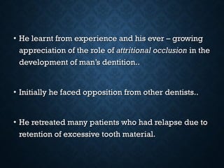 • He learnt from experience and his ever – growingHe learnt from experience and his ever – growing
appreciation of the role ofappreciation of the role of attritional occlusionattritional occlusion in thein the
development of man’s dentition..development of man’s dentition..
• Initially he faced opposition from other dentists..Initially he faced opposition from other dentists..
• He retreated many patients who had relapse due toHe retreated many patients who had relapse due to
retention of excessive tooth material.retention of excessive tooth material.
 
