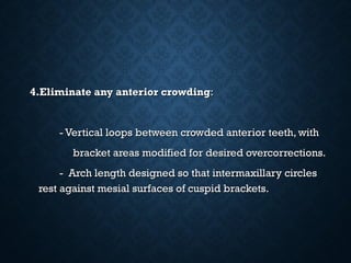 4.Eliminate any anterior crowding4.Eliminate any anterior crowding::
- Vertical loops between crowded anterior teeth, with- Vertical loops between crowded anterior teeth, with
bracket areas modified for desired overcorrections.bracket areas modified for desired overcorrections.
- Arch length designed so that intermaxillary circles- Arch length designed so that intermaxillary circles
rest against mesial surfaces of cuspid brackets.rest against mesial surfaces of cuspid brackets.
 