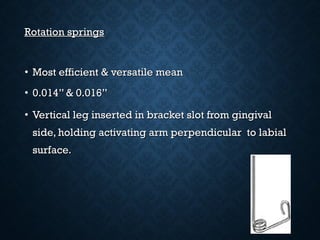 Rotation springsRotation springs
• Most efficient & versatile meanMost efficient & versatile mean
• 0.014” & 0.016”0.014” & 0.016”
• Vertical leg inserted in bracket slot from gingivalVertical leg inserted in bracket slot from gingival
side, holding activating arm perpendicular to labialside, holding activating arm perpendicular to labial
surface.surface.
 