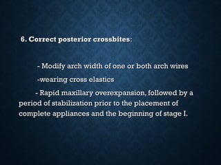 6. Correct posterior crossbites6. Correct posterior crossbites::
- Modify arch width of one or both arch wires- Modify arch width of one or both arch wires
-wearing cross elastics-wearing cross elastics
- Rapid maxillary overexpansion, followed by a- Rapid maxillary overexpansion, followed by a
period of stabilization prior to the placement ofperiod of stabilization prior to the placement of
complete appliances and the beginning of stage I.complete appliances and the beginning of stage I.
 