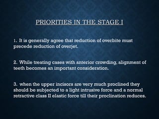 PRIORITIES IN THE STAGE IPRIORITIES IN THE STAGE I
11. It is generally agree that reduction of overbite must
precede reduction of overjet.
2. While treating cases with anterior crowding, alignment of
teeth becomes an important consideration.
3. when the upper incisors are very much proclined they
should be subjected to a light intrusive force and a normal
retractive class II elastic force till their proclination reduces.
 