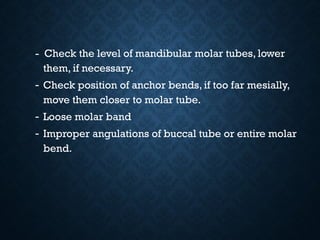 - Check the level of mandibular molar tubes, lower
them, if necessary.
- Check position of anchor bends, if too far mesially,
move them closer to molar tube.
- Loose molar band
- Improper angulations of buccal tube or entire molar
bend..
 