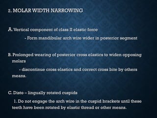 22. MOLAR WIDTH NARROWING. MOLAR WIDTH NARROWING
AA.Vertical component of class II elastic force.Vertical component of class II elastic force
- Form mandibular arch wire wider in posterior segment- Form mandibular arch wire wider in posterior segment
B. Prolonged wearing of posterior cross elastics to widen opposingB. Prolonged wearing of posterior cross elastics to widen opposing
molarsmolars
- discontinue cross elastics and correct cross bite by others- discontinue cross elastics and correct cross bite by others
means.means.
C. Disto – lingually rotated cuspidsC. Disto – lingually rotated cuspids
1. Do not engage the arch wire in the cuspid brackets until these1. Do not engage the arch wire in the cuspid brackets until these
teeth have been rotated by elastic thread or other means.teeth have been rotated by elastic thread or other means.
 