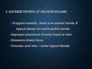 3. ADVERSE TIPPING OF ANCHOR MOLARS3. ADVERSE TIPPING OF ANCHOR MOLARS
- If tipped mesially : there is no anchor bends. If- If tipped mesially : there is no anchor bends. If
tipped distaly too much anchor bends.tipped distaly too much anchor bends.
- Improper placement of molar band or tube- Improper placement of molar band or tube
- Excessive elastic force- Excessive elastic force
- Oversize arch wire – molar tipped distally- Oversize arch wire – molar tipped distally
 