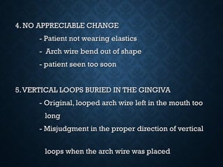 4. NO APPRECIABLE CHANGE4. NO APPRECIABLE CHANGE
- Patient not wearing elastics- Patient not wearing elastics
- Arch wire bend out of shape- Arch wire bend out of shape
- patient seen too soon- patient seen too soon
5.VERTICAL LOOPS BURIED IN THE GINGIVA5.VERTICAL LOOPS BURIED IN THE GINGIVA
- Original, looped arch wire left in the mouth too- Original, looped arch wire left in the mouth too
longlong
- Misjudgment in the proper direction of vertical- Misjudgment in the proper direction of vertical
loops when the arch wire was placedloops when the arch wire was placed
 