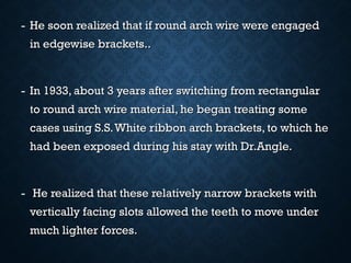 - He soon realized that if round arch wire were engagedHe soon realized that if round arch wire were engaged
in edgewise brackets..in edgewise brackets..
- In 1933, about 3 years after switching from rectangularIn 1933, about 3 years after switching from rectangular
to round arch wire material, he began treating someto round arch wire material, he began treating some
cases using S.S.White ribbon arch brackets, to which hecases using S.S.White ribbon arch brackets, to which he
had been exposed during his stay with Dr.Angle.had been exposed during his stay with Dr.Angle.
- He realized that these relatively narrow brackets withHe realized that these relatively narrow brackets with
vertically facing slots allowed the teeth to move undervertically facing slots allowed the teeth to move under
much lighter forces.much lighter forces.
 