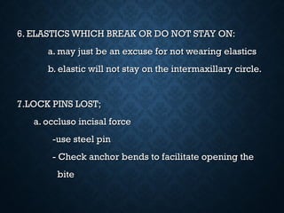6. ELASTICS WHICH BREAK OR DO NOT STAY ON:6. ELASTICS WHICH BREAK OR DO NOT STAY ON:
a. may just be an excuse for not wearing elasticsa. may just be an excuse for not wearing elastics
b. elastic will not stay on the intermaxillary circle.b. elastic will not stay on the intermaxillary circle.
7.LOCK PINS LOST;7.LOCK PINS LOST;
a. occluso incisal forcea. occluso incisal force
-use steel pin-use steel pin
- Check anchor bends to facilitate opening the- Check anchor bends to facilitate opening the
bitebite
 
