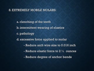 8. EXTREMELY MOBILE MOLARS:8. EXTREMELY MOBILE MOLARS:
a. clenching of the teetha. clenching of the teeth
b. intermittent wearing of elasticsb. intermittent wearing of elastics
c. pathologyc. pathology
d. excessive force applied to molard. excessive force applied to molar
- Reduce arch wire size to 0.016 inch- Reduce arch wire size to 0.016 inch
- Reduce elastic force to 2 ½ ounces- Reduce elastic force to 2 ½ ounces
- Reduce degree of anchor bends- Reduce degree of anchor bends
 