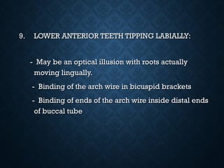 9.9. LOWER ANTERIOR TEETH TIPPING LABIALLY:LOWER ANTERIOR TEETH TIPPING LABIALLY:
- May be an optical illusion with roots actually- May be an optical illusion with roots actually
moving lingually.moving lingually.
- Binding of the arch wire in bicuspid brackets- Binding of the arch wire in bicuspid brackets
- Binding of ends of the arch wire inside distal ends- Binding of ends of the arch wire inside distal ends
of buccal tubeof buccal tube
 