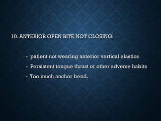10. ANTERIOR OPEN BITE NOT CLOSING:10. ANTERIOR OPEN BITE NOT CLOSING:
- patient not wearing anterior vertical elastics- patient not wearing anterior vertical elastics
- Persistent tongue thrust or other adverse habits- Persistent tongue thrust or other adverse habits
- Too much anchor bend.- Too much anchor bend.
 