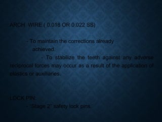 ARCH WIRE ( 0.018 OR 0.022 SS)
- To maintain the corrections already
achieved.
- To stabilize the teeth against any adverse
reciprocal forces may occur as a result of the application of
elastics or auxiliaries.
LOCK PIN:
- “Stage 2” safety lock pins.
 