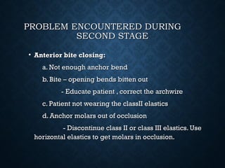 PROBLEM ENCOUNTERED DURINGPROBLEM ENCOUNTERED DURING
SECOND STAGESECOND STAGE
• Anterior bite closing:Anterior bite closing:
a. Not enough anchor benda. Not enough anchor bend
b. Bite – opening bends bitten outb. Bite – opening bends bitten out
- Educate patient , correct the archwire- Educate patient , correct the archwire
c. Patient not wearing the classII elasticsc. Patient not wearing the classII elastics
d. Anchor molars out of occlusiond. Anchor molars out of occlusion
- Discontinue class II or class III elastics. Use- Discontinue class II or class III elastics. Use
horizontal elastics to get molars in occlusion.horizontal elastics to get molars in occlusion.
 