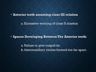 • Anterior teeth assuming class III relationAnterior teeth assuming class III relation
a. Excessive wearing of class II elasticsa. Excessive wearing of class II elastics
• Spaces Developing Between The AnteriorSpaces Developing Between The Anterior teethteeth::
a. Failure to give cuspid tiea. Failure to give cuspid tie
b. Intermaxillary circles formed too far apart.b. Intermaxillary circles formed too far apart.
 