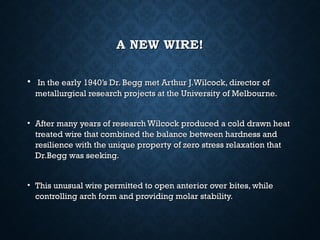 A NEW WIRE!A NEW WIRE!
• In the early 1940’s Dr. Begg met Arthur J.Wilcock, director ofIn the early 1940’s Dr. Begg met Arthur J.Wilcock, director of
metallurgical research projects at the University of Melbourne.metallurgical research projects at the University of Melbourne.
• After many years of research Wilcock produced a cold drawn heatAfter many years of research Wilcock produced a cold drawn heat
treated wire that combined the balance between hardness andtreated wire that combined the balance between hardness and
resilience with the unique property of zero stress relaxation thatresilience with the unique property of zero stress relaxation that
Dr.Begg was seeking.Dr.Begg was seeking.
• This unusual wire permitted to open anterior over bites, whileThis unusual wire permitted to open anterior over bites, while
controlling arch form and providing molar stability.controlling arch form and providing molar stability.
 